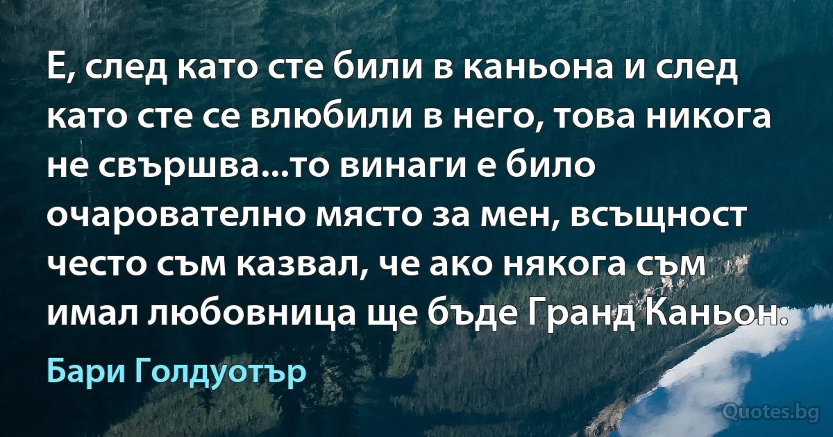 Е, след като сте били в каньона и след като сте се влюбили в него, това никога не свършва...то винаги е било очарователно място за мен, всъщност често съм казвал, че ако някога съм имал любовница ще бъде Гранд Каньон. (Бари Голдуотър)