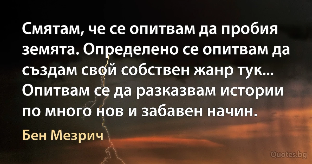 Смятам, че се опитвам да пробия земята. Определено се опитвам да създам свой собствен жанр тук... Опитвам се да разказвам истории по много нов и забавен начин. (Бен Мезрич)