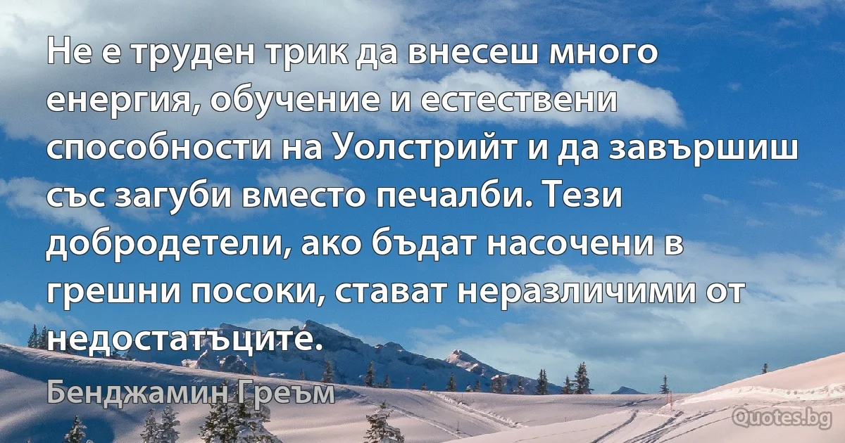 Не е труден трик да внесеш много енергия, обучение и естествени способности на Уолстрийт и да завършиш със загуби вместо печалби. Тези добродетели, ако бъдат насочени в грешни посоки, стават неразличими от недостатъците. (Бенджамин Греъм)