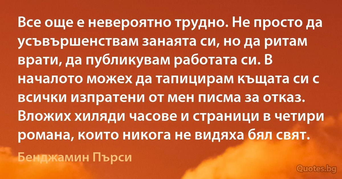 Все още е невероятно трудно. Не просто да усъвършенствам занаята си, но да ритам врати, да публикувам работата си. В началото можех да тапицирам къщата си с всички изпратени от мен писма за отказ. Вложих хиляди часове и страници в четири романа, които никога не видяха бял свят. (Бенджамин Пърси)