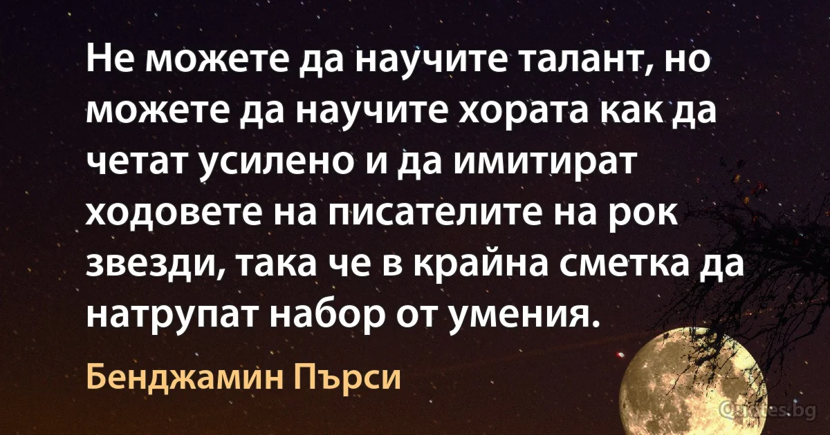 Не можете да научите талант, но можете да научите хората как да четат усилено и да имитират ходовете на писателите на рок звезди, така че в крайна сметка да натрупат набор от умения. (Бенджамин Пърси)