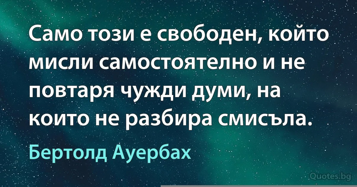 Само този е свободен, който мисли самостоятелно и не повтаря чужди думи, на които не разбира смисъла. (Бертолд Ауербах)