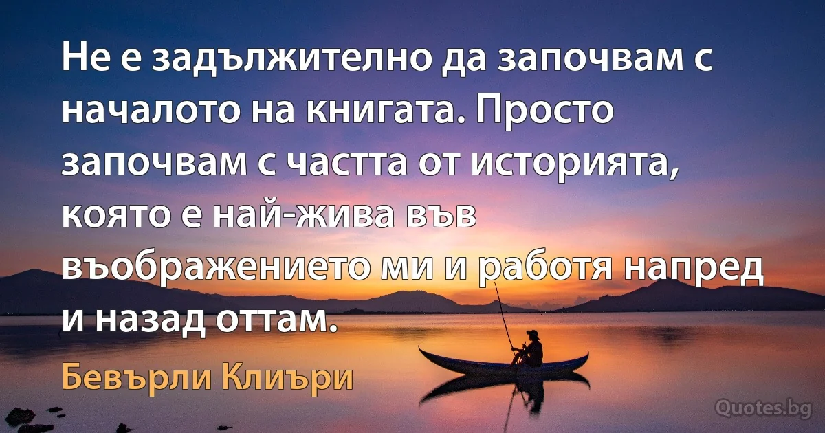 Не е задължително да започвам с началото на книгата. Просто започвам с частта от историята, която е най-жива във въображението ми и работя напред и назад оттам. (Бевърли Клиъри)