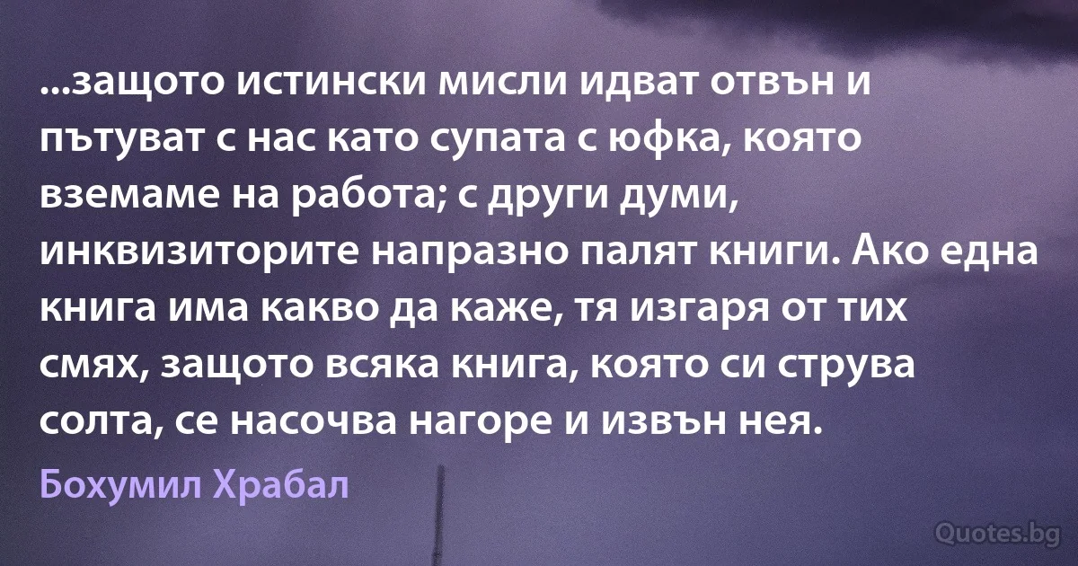 ...защото истински мисли идват отвън и пътуват с нас като супата с юфка, която вземаме на работа; с други думи, инквизиторите напразно палят книги. Ако една книга има какво да каже, тя изгаря от тих смях, защото всяка книга, която си струва солта, се насочва нагоре и извън нея. (Бохумил Храбал)