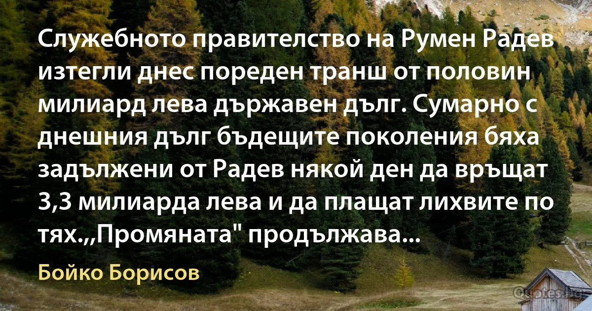 Служебното правителство на Румен Радев изтегли днес пореден транш от половин милиард лева държавен дълг. Сумарно с днешния дълг бъдещите поколения бяха задължени от Радев някой ден да връщат 3,3 милиарда лева и да плащат лихвите по тях.,,Промяната" продължава... (Бойко Борисов)