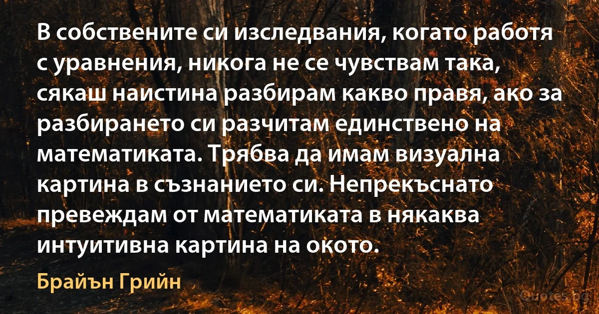 В собствените си изследвания, когато работя с уравнения, никога не се чувствам така, сякаш наистина разбирам какво правя, ако за разбирането си разчитам единствено на математиката. Трябва да имам визуална картина в съзнанието си. Непрекъснато превеждам от математиката в някаква интуитивна картина на окото. (Брайън Грийн)