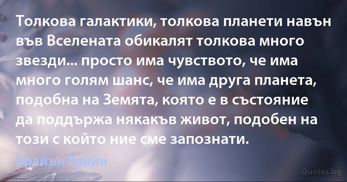 Толкова галактики, толкова планети навън във Вселената обикалят толкова много звезди... просто има чувството, че има много голям шанс, че има друга планета, подобна на Земята, която е в състояние да поддържа някакъв живот, подобен на този с който ние сме запознати. (Брайън Грийн)