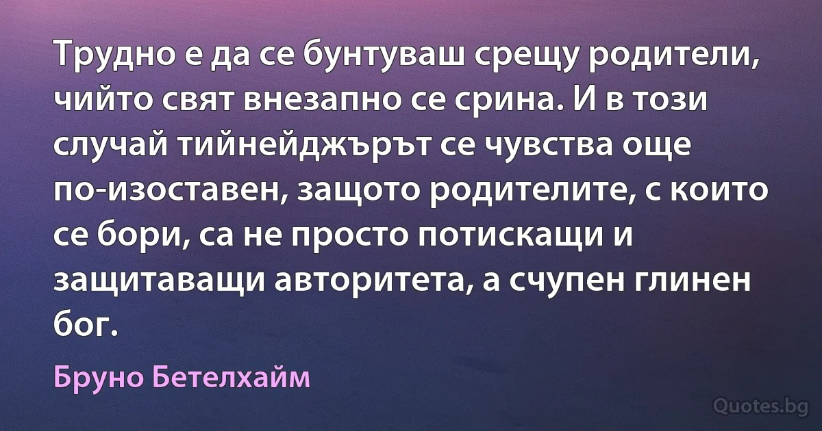 Трудно е да се бунтуваш срещу родители, чийто свят внезапно се срина. И в този случай тийнейджърът се чувства още по-изоставен, защото родителите, с които се бори, са не просто потискащи и защитаващи авторитета, а счупен глинен бог. (Бруно Бетелхайм)