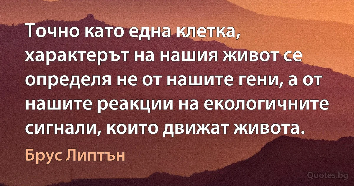 Точно като една клетка, характерът на нашия живот се определя не от нашите гени, а от нашите реакции на екологичните сигнали, които движат живота. (Брус Липтън)