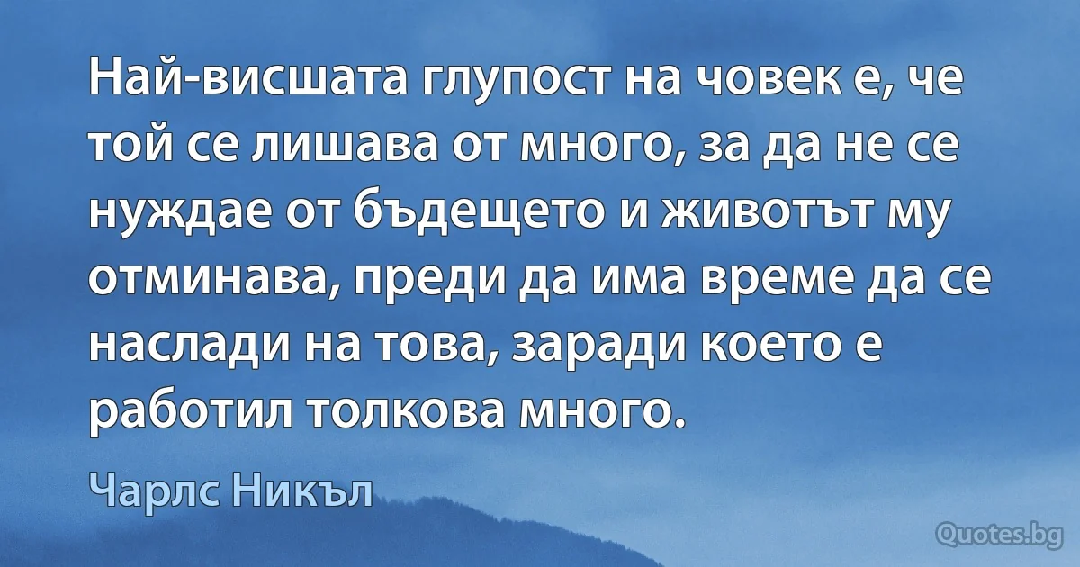 Най-висшата глупост на човек е, че той се лишава от много, за да не се нуждае от бъдещето и животът му отминава, преди да има време да се наслади на това, заради което е работил толкова много. (Чарлс Никъл)