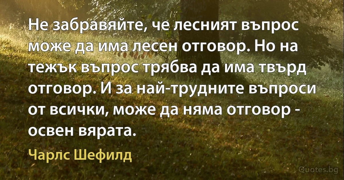 Не забравяйте, че лесният въпрос може да има лесен отговор. Но на тежък въпрос трябва да има твърд отговор. И за най-трудните въпроси от всички, може да няма отговор - освен вярата. (Чарлс Шефилд)