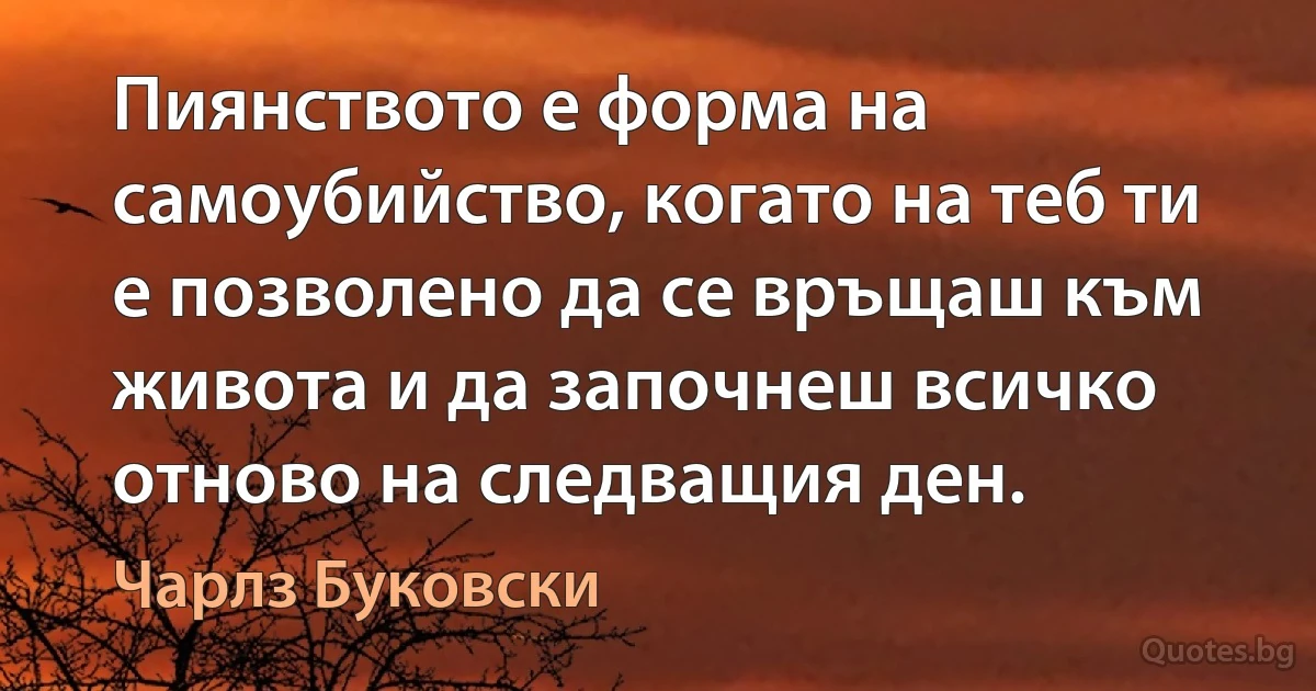 Пиянството е форма на самоубийство, когато на теб ти е позволено да се връщаш към живота и да започнеш всичко отново на следващия ден. (Чарлз Буковски)