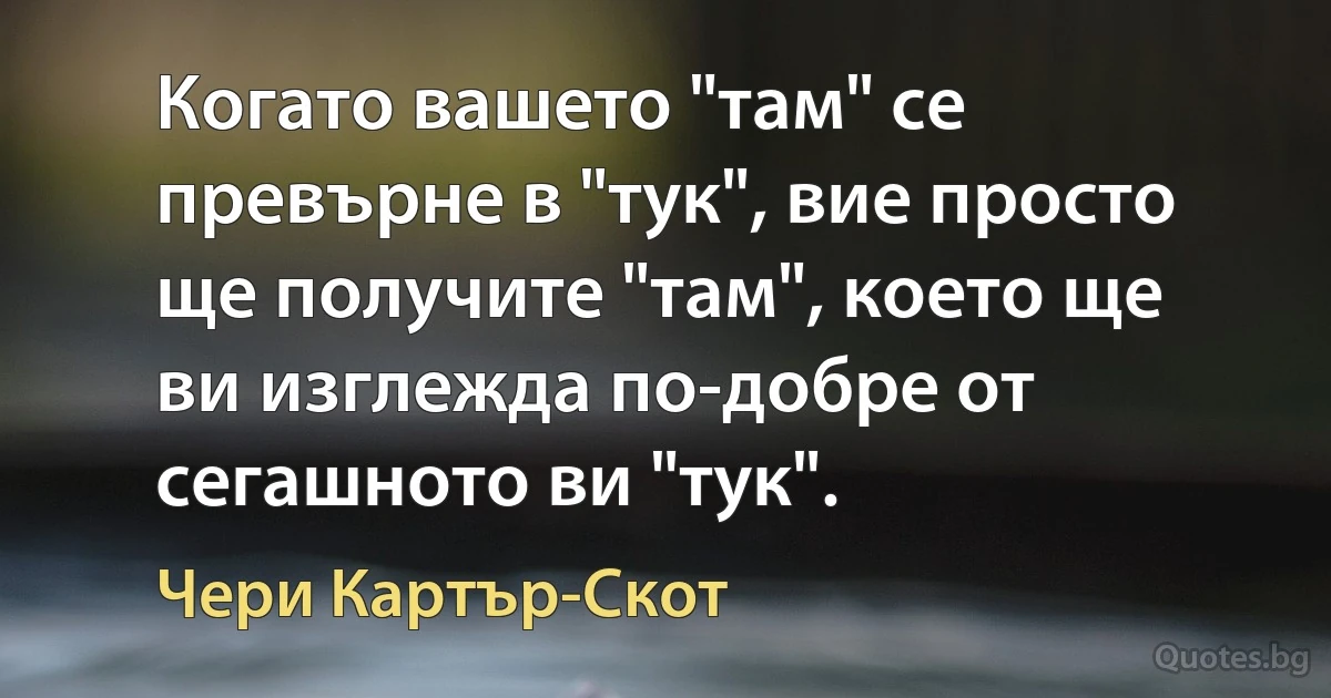 Когато вашето "там" се превърне в "тук", вие просто ще получите "там", което ще ви изглежда по-добре от сегашното ви "тук". (Чери Картър-Скот)