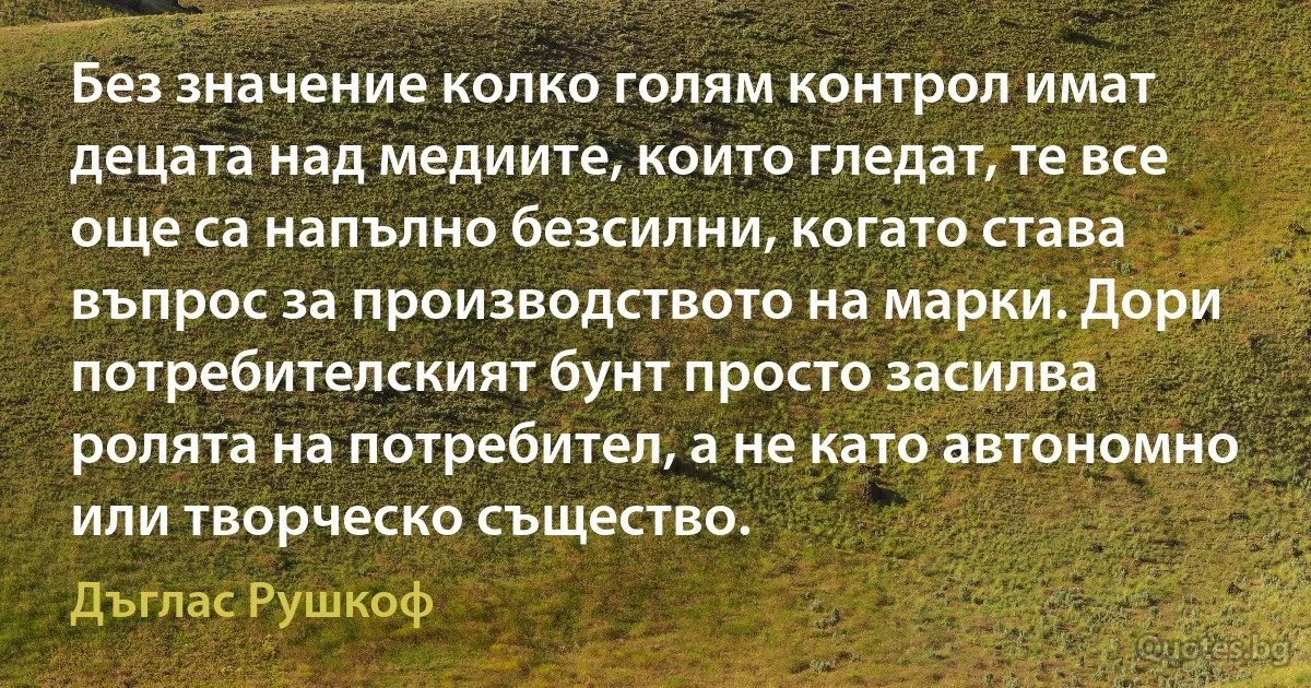 Без значение колко голям контрол имат децата над медиите, които гледат, те все още са напълно безсилни, когато става въпрос за производството на марки. Дори потребителският бунт просто засилва ролята на потребител, а не като автономно или творческо същество. (Дъглас Рушкоф)