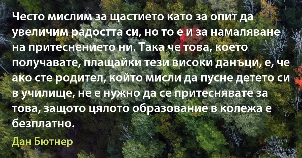 Често мислим за щастието като за опит да увеличим радостта си, но то е и за намаляване на притеснението ни. Така че това, което получавате, плащайки тези високи данъци, е, че ако сте родител, който мисли да пусне детето си в училище, не е нужно да се притеснявате за това, защото цялото образование в колежа е безплатно. (Дан Бютнер)