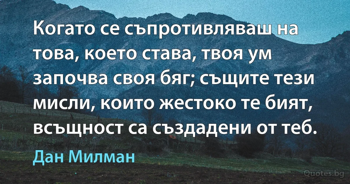 Когато се съпротивляваш на това, което става, твоя ум започва своя бяг; същите тези мисли, които жестоко те бият, всъщност са създадени от теб. (Дан Милман)