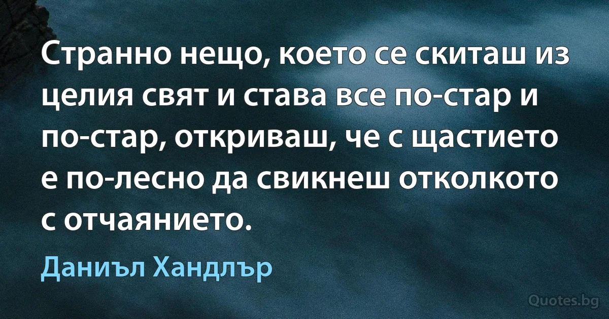 Странно нещо, което се скиташ из целия свят и става все по-стар и по-стар, откриваш, че с щастието е по-лесно да свикнеш отколкото с отчаянието. (Даниъл Хандлър)