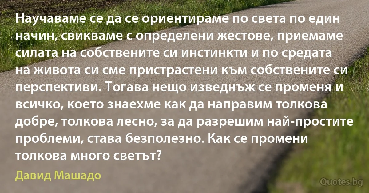 Научаваме се да се ориентираме по света по един начин, свикваме с определени жестове, приемаме силата на собствените си инстинкти и по средата на живота си сме пристрастени към собствените си перспективи. Тогава нещо изведнъж се променя и всичко, което знаехме как да направим толкова добре, толкова лесно, за да разрешим най-простите проблеми, става безполезно. Как се промени толкова много светът? (Давид Машадо)