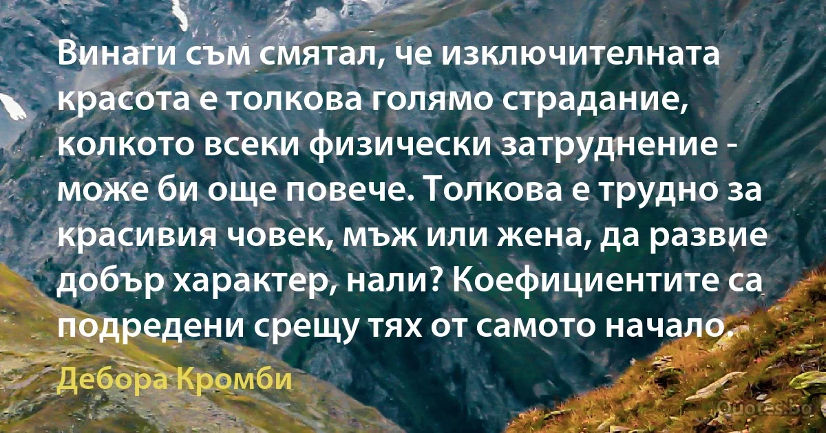 Винаги съм смятал, че изключителната красота е толкова голямо страдание, колкото всеки физически затруднение - може би още повече. Толкова е трудно за красивия човек, мъж или жена, да развие добър характер, нали? Коефициентите са подредени срещу тях от самото начало. (Дебора Кромби)