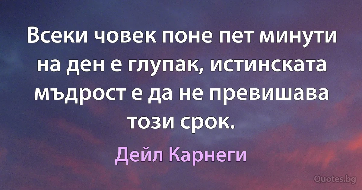 Всеки човек поне пет минути на ден е глупак, истинската мъдрост е да не превишава този срок. (Дейл Карнеги)