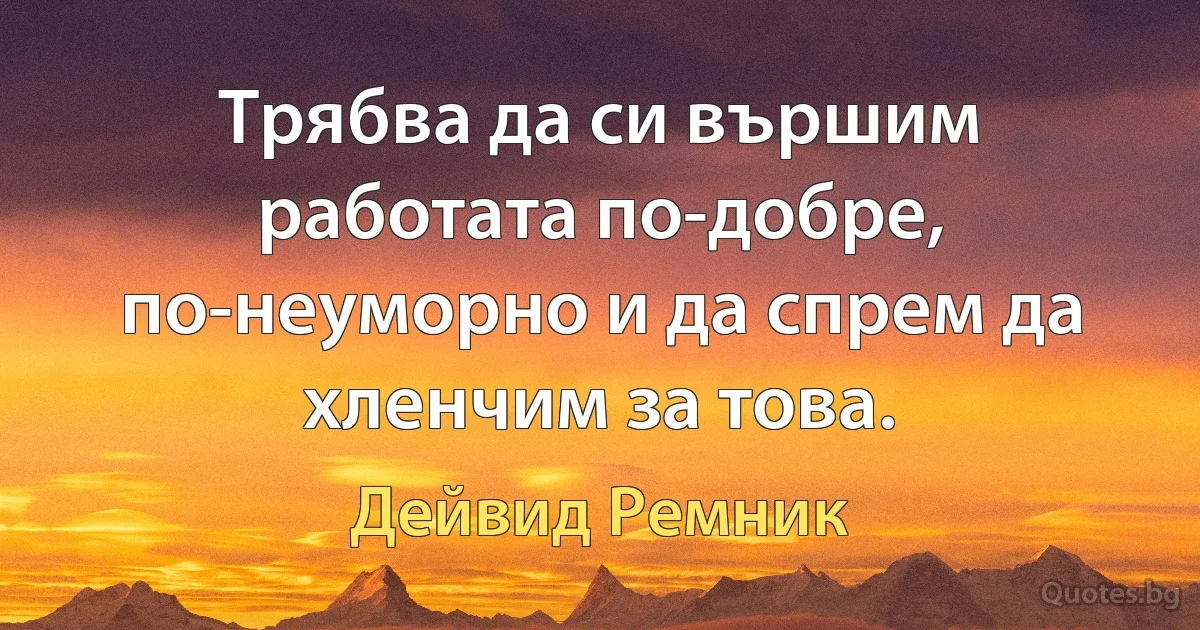 Трябва да си вършим работата по-добре, по-неуморно и да спрем да хленчим за това. (Дейвид Ремник)