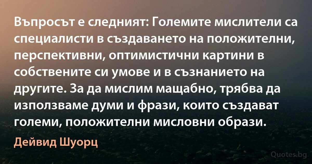 Въпросът е следният: Големите мислители са специалисти в създаването на положителни, перспективни, оптимистични картини в собствените си умове и в съзнанието на другите. За да мислим мащабно, трябва да използваме думи и фрази, които създават големи, положителни мисловни образи. (Дейвид Шуорц)