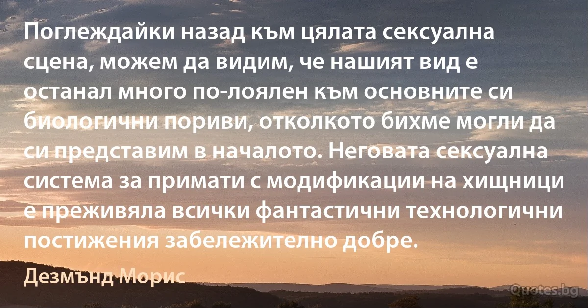 Поглеждайки назад към цялата сексуална сцена, можем да видим, че нашият вид е останал много по-лоялен към основните си биологични пориви, отколкото бихме могли да си представим в началото. Неговата сексуална система за примати с модификации на хищници е преживяла всички фантастични технологични постижения забележително добре. (Дезмънд Морис)