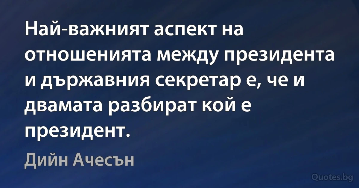 Най-важният аспект на отношенията между президента и държавния секретар е, че и двамата разбират кой е президент. (Дийн Ачесън)