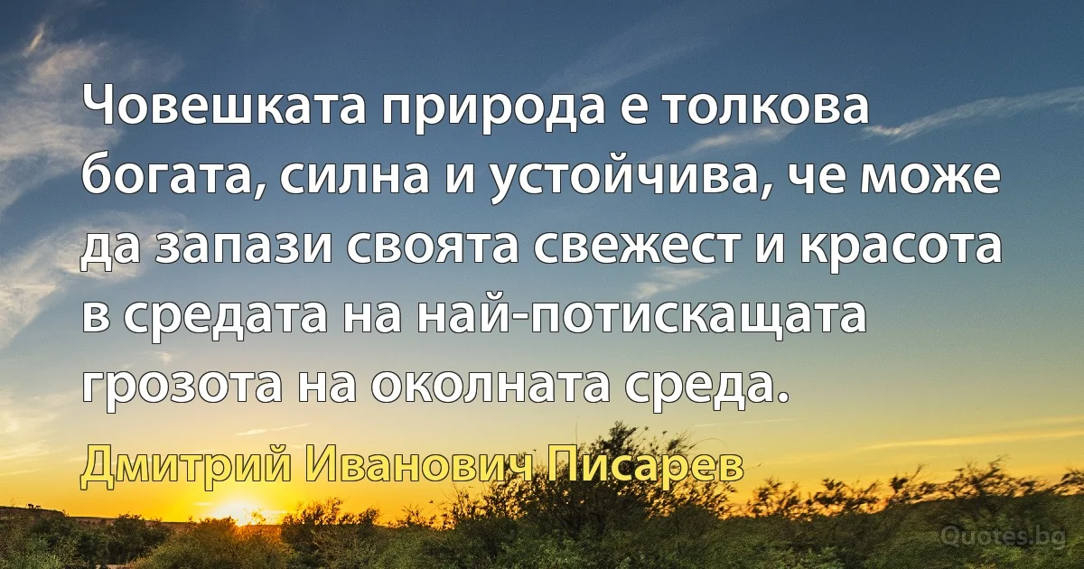 Човешката природа е толкова богата, силна и устойчива, че може да запази своята свежест и красота в средата на най-потискащата грозота на околната среда. (Дмитрий Иванович Писарев)