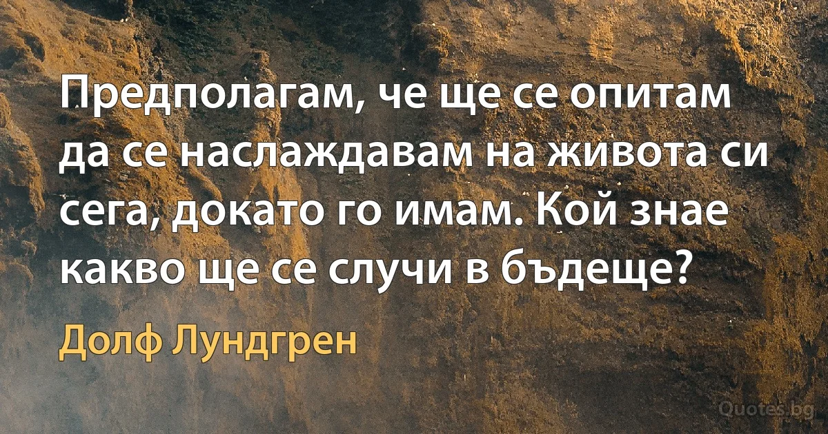 Предполагам, че ще се опитам да се наслаждавам на живота си сега, докато го имам. Кой знае какво ще се случи в бъдеще? (Долф Лундгрен)