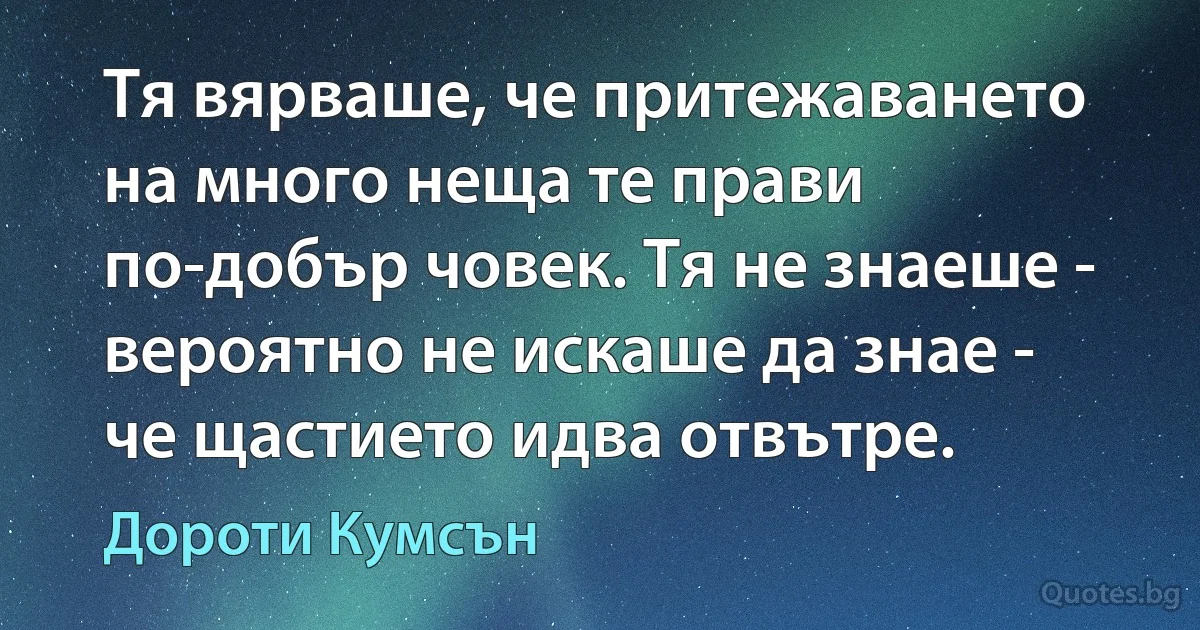 Тя вярваше, че притежаването на много неща те прави по-добър човек. Тя не знаеше - вероятно не искаше да знае - че щастието идва отвътре. (Дороти Кумсън)