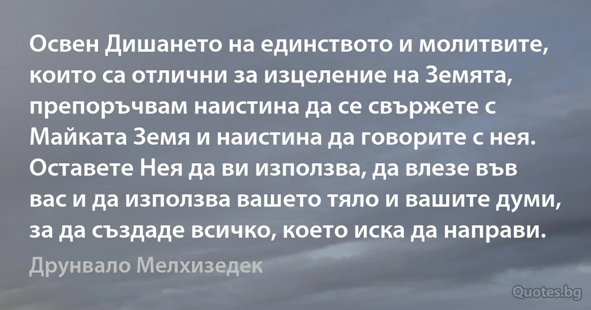 Освен Дишането на единството и молитвите, които са отлични за изцеление на Земята, препоръчвам наистина да се свържете с Майката Земя и наистина да говорите с нея. Оставете Нея да ви използва, да влезе във вас и да използва вашето тяло и вашите думи, за да създаде всичко, което иска да направи. (Друнвало Мелхизедек)