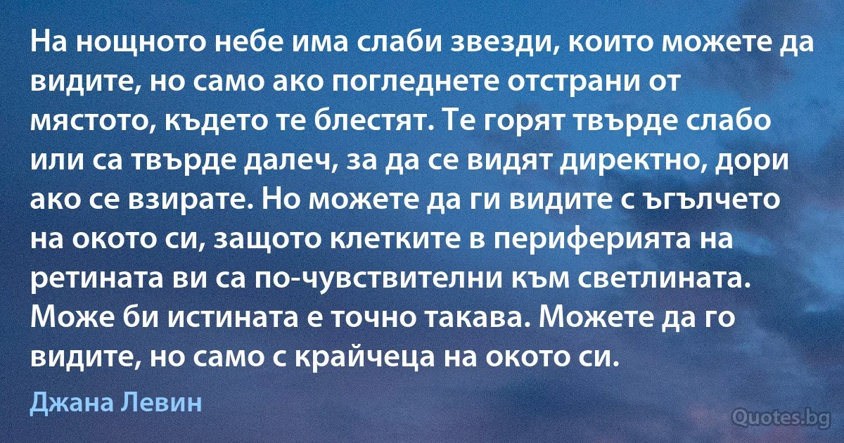 На нощното небе има слаби звезди, които можете да видите, но само ако погледнете отстрани от мястото, където те блестят. Те горят твърде слабо или са твърде далеч, за да се видят директно, дори ако се взирате. Но можете да ги видите с ъгълчето на окото си, защото клетките в периферията на ретината ви са по-чувствителни към светлината. Може би истината е точно такава. Можете да го видите, но само с крайчеца на окото си. (Джана Левин)