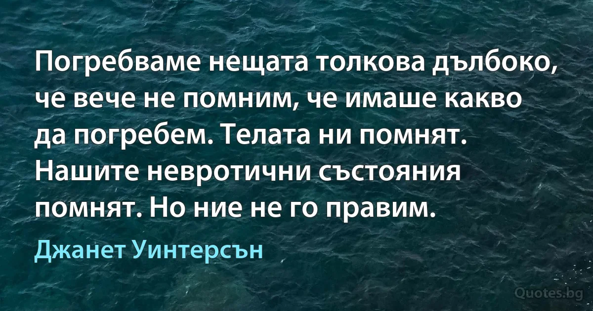 Погребваме нещата толкова дълбоко, че вече не помним, че имаше какво да погребем. Телата ни помнят. Нашите невротични състояния помнят. Но ние не го правим. (Джанет Уинтерсън)