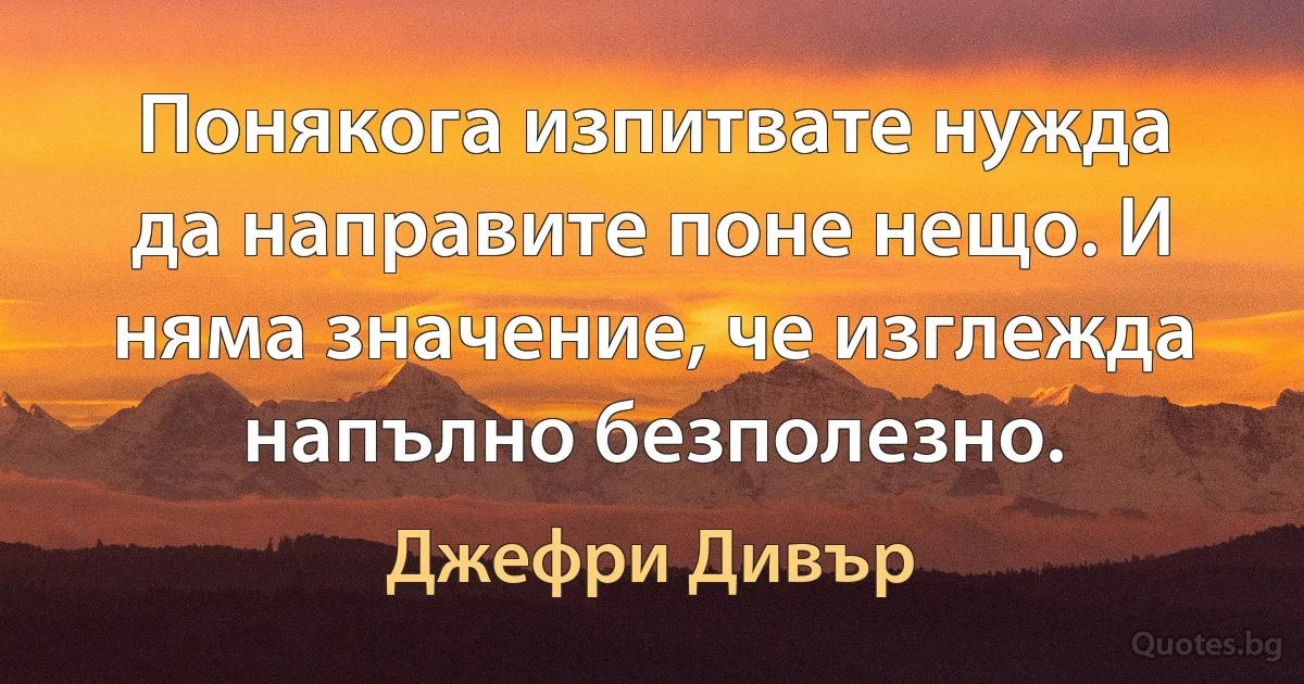 Понякога изпитвате нужда да направите поне нещо. И няма значение, че изглежда напълно безполезно. (Джефри Дивър)