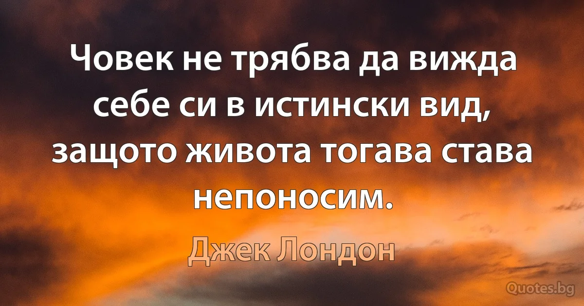 Човек не трябва да вижда себе си в истински вид, защото живота тогава става непоносим. (Джек Лондон)