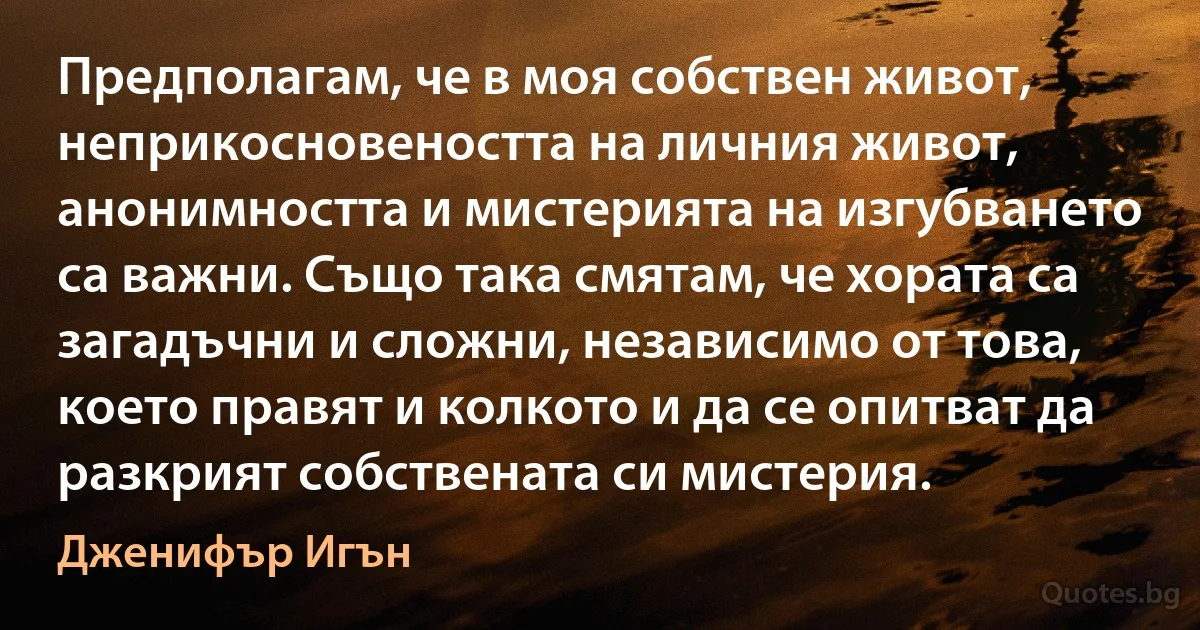 Предполагам, че в моя собствен живот, неприкосновеността на личния живот, анонимността и мистерията на изгубването са важни. Също така смятам, че хората са загадъчни и сложни, независимо от това, което правят и колкото и да се опитват да разкрият собствената си мистерия. (Дженифър Игън)