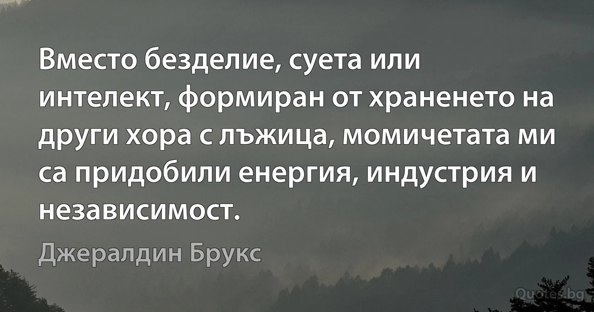 Вместо безделие, суета или интелект, формиран от храненето на други хора с лъжица, момичетата ми са придобили енергия, индустрия и независимост. (Джералдин Брукс)