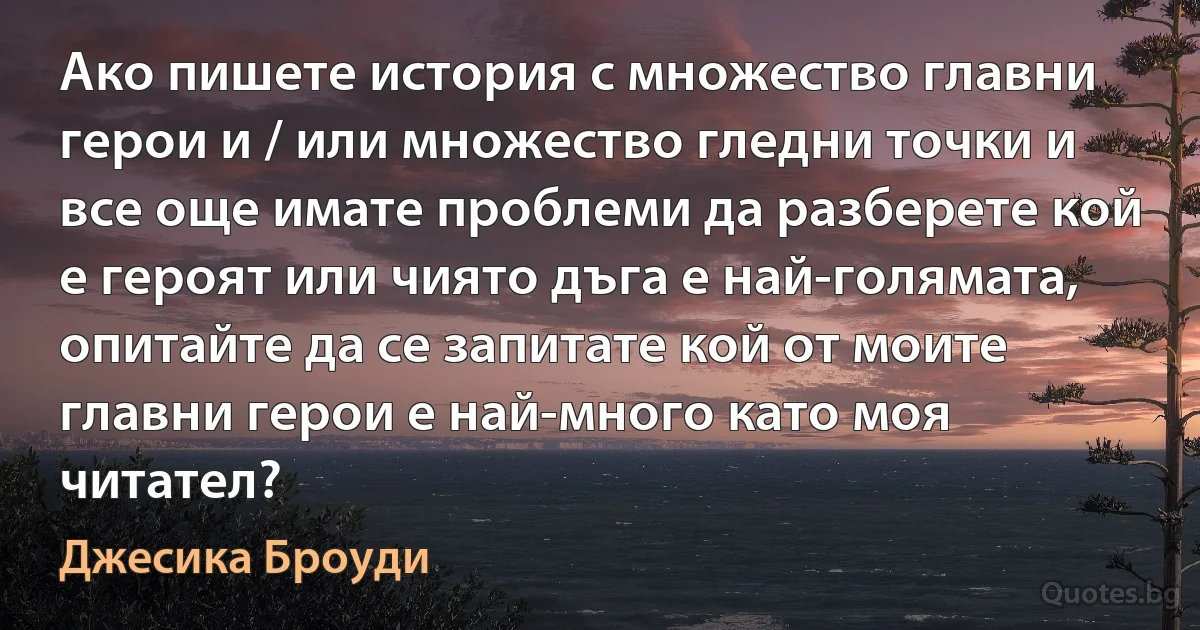 Ако пишете история с множество главни герои и / или множество гледни точки и все още имате проблеми да разберете кой е героят или чиято дъга е най-голямата, опитайте да се запитате кой от моите главни герои е най-много като моя читател? (Джесика Броуди)