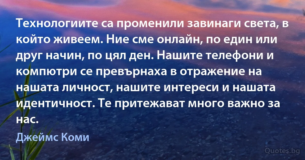 Технологиите са променили завинаги света, в който живеем. Ние сме онлайн, по един или друг начин, по цял ден. Нашите телефони и компютри се превърнаха в отражение на нашата личност, нашите интереси и нашата идентичност. Те притежават много важно за нас. (Джеймс Коми)