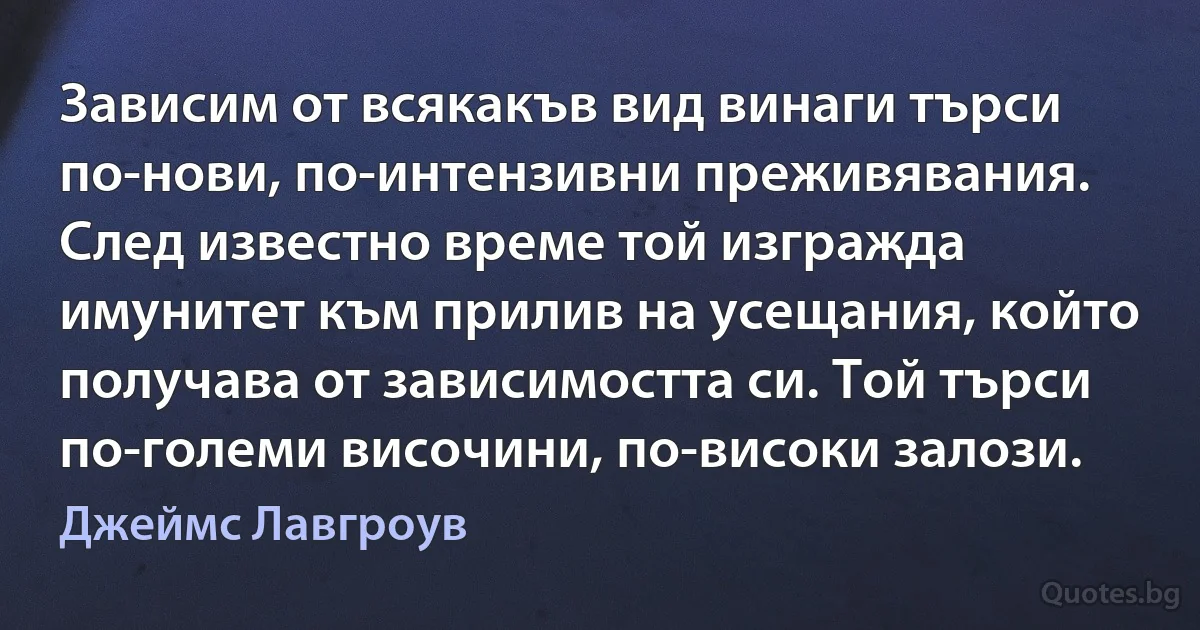 Зависим от всякакъв вид винаги търси по-нови, по-интензивни преживявания. След известно време той изгражда имунитет към прилив на усещания, който получава от зависимостта си. Той търси по-големи височини, по-високи залози. (Джеймс Лавгроув)