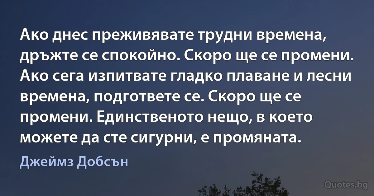 Ако днес преживявате трудни времена, дръжте се спокойно. Скоро ще се промени. Ако сега изпитвате гладко плаване и лесни времена, подгответе се. Скоро ще се промени. Единственото нещо, в което можете да сте сигурни, е промяната. (Джеймз Добсън)