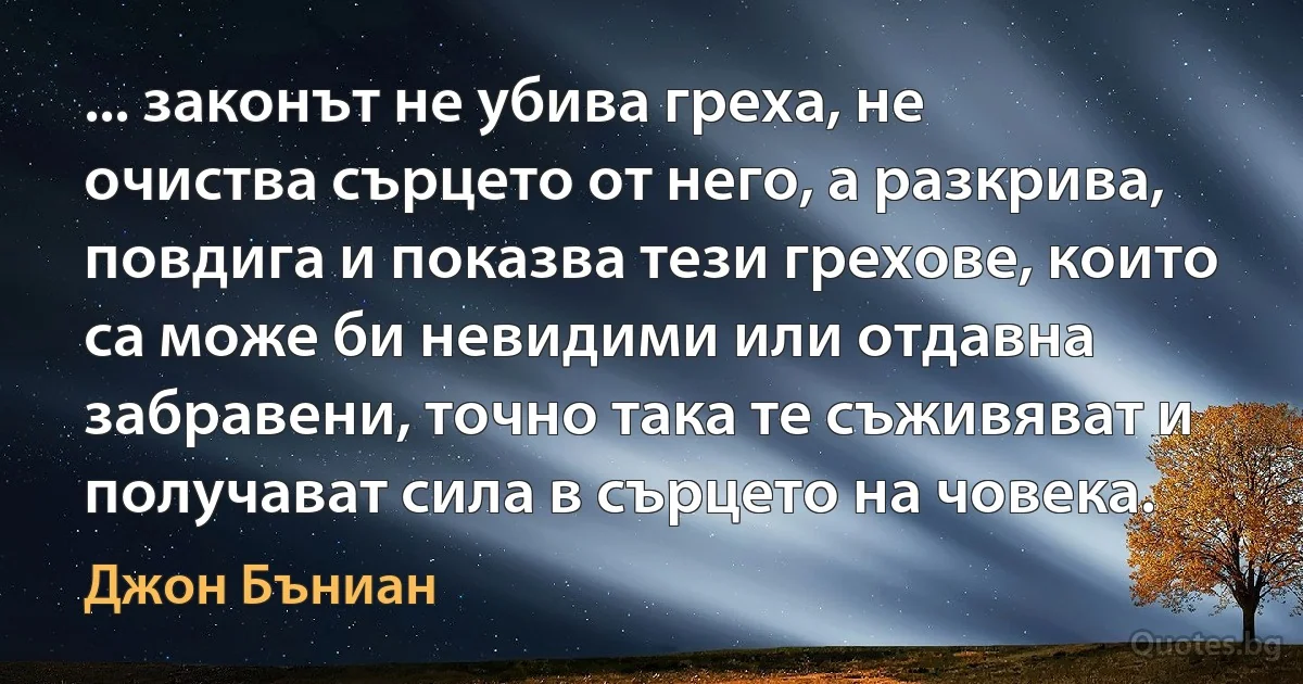 ... законът не убива греха, не очиства сърцето от него, а разкрива, повдига и показва тези грехове, които са може би невидими или отдавна забравени, точно така те съживяват и получават сила в сърцето на човека. (Джон Бъниан)