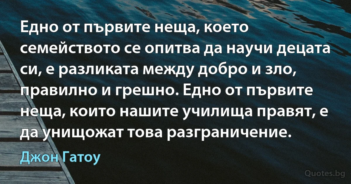 Едно от първите неща, което семейството се опитва да научи децата си, е разликата между добро и зло, правилно и грешно. Едно от първите неща, които нашите училища правят, е да унищожат това разграничение. (Джон Гатоу)