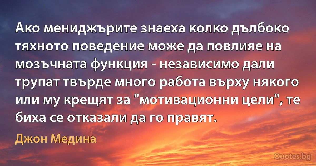 Ако мениджърите знаеха колко дълбоко тяхното поведение може да повлияе на мозъчната функция - независимо дали трупат твърде много работа върху някого или му крещят за "мотивационни цели", те биха се отказали да го правят. (Джон Медина)