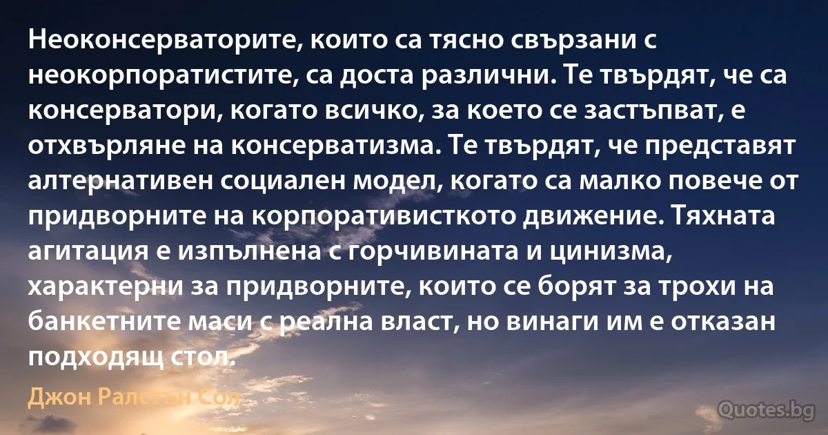 Неоконсерваторите, които са тясно свързани с неокорпоратистите, са доста различни. Те твърдят, че са консерватори, когато всичко, за което се застъпват, е отхвърляне на консерватизма. Те твърдят, че представят алтернативен социален модел, когато са малко повече от придворните на корпоративисткото движение. Тяхната агитация е изпълнена с горчивината и цинизма, характерни за придворните, които се борят за трохи на банкетните маси с реална власт, но винаги им е отказан подходящ стол. (Джон Ралстън Сол)