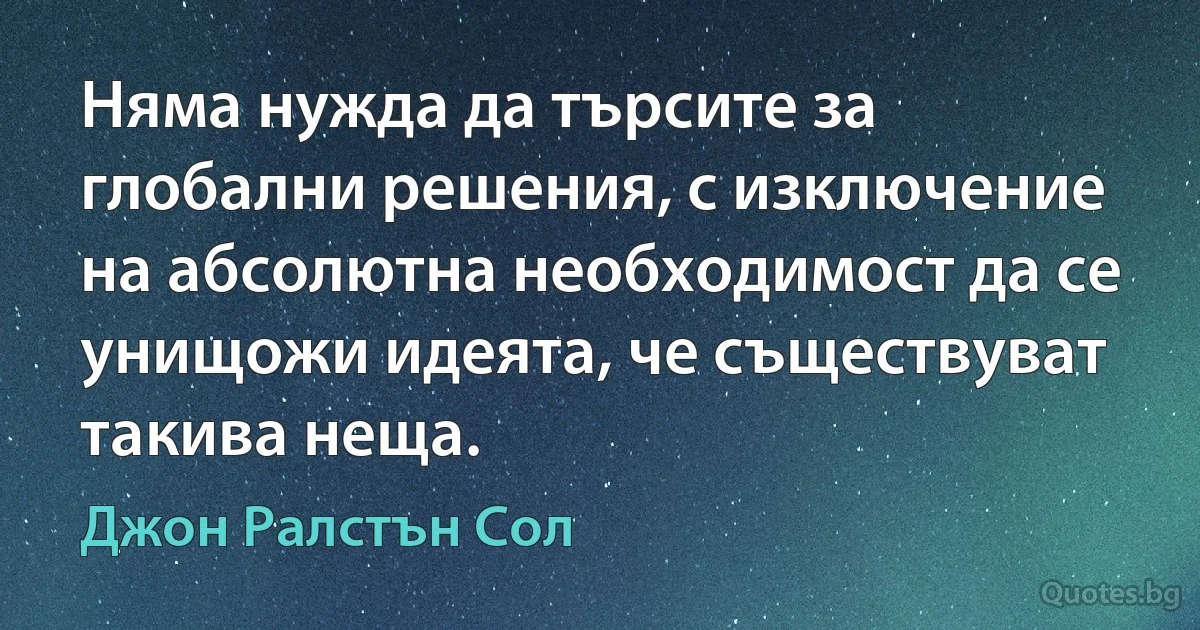 Няма нужда да търсите за глобални решения, с изключение на абсолютна необходимост да се унищожи идеята, че съществуват такива неща. (Джон Ралстън Сол)