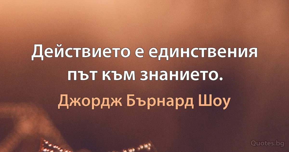 Действието е единствения път към знанието. (Джордж Бърнард Шоу)