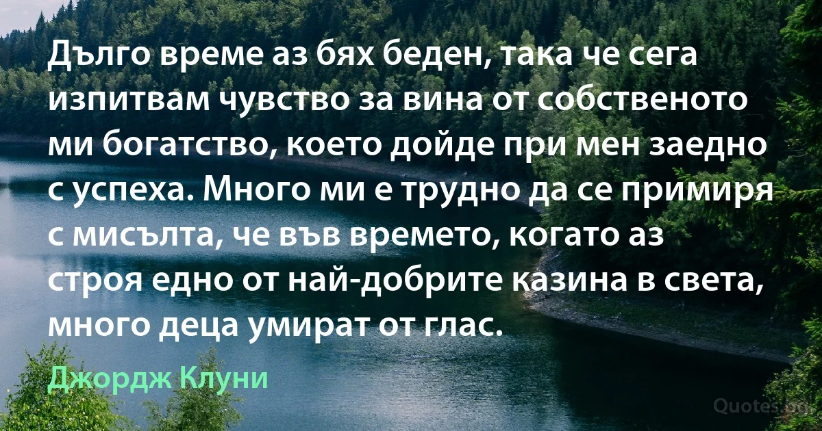 Дълго време аз бях беден, така че сега изпитвам чувство за вина от собственото ми богатство, което дойде при мен заедно с успеха. Много ми е трудно да се примиря с мисълта, че във времето, когато аз строя едно от най-добрите казина в света, много деца умират от глас. (Джордж Клуни)