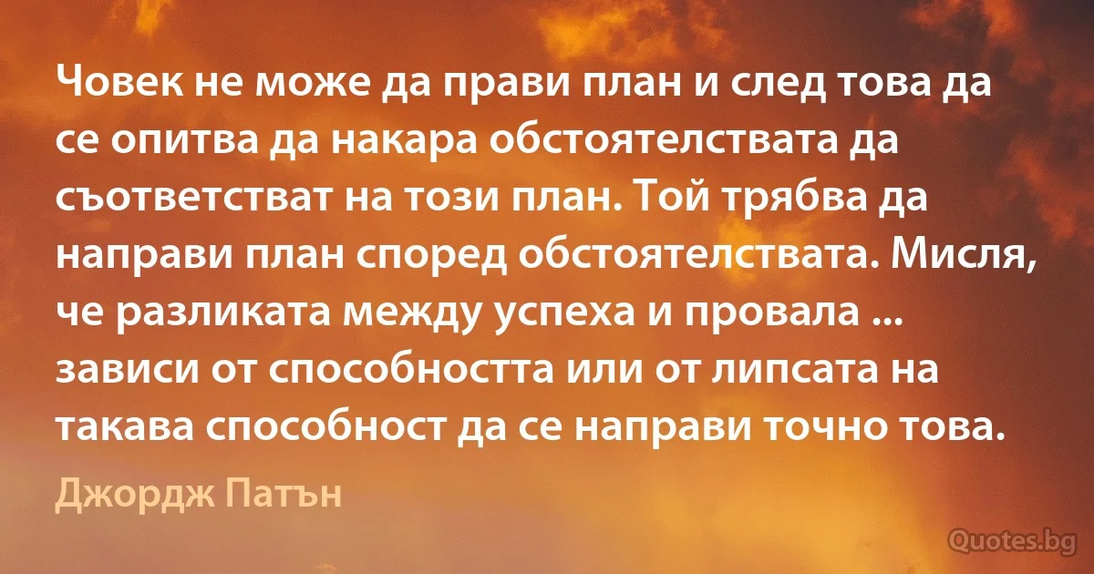 Човек не може да прави план и след това да се опитва да накара обстоятелствата да съответстват на този план. Той трябва да направи план според обстоятелствата. Мисля, че разликата между успеха и провала ... зависи от способността или от липсата на такава способност да се направи точно това. (Джордж Патън)